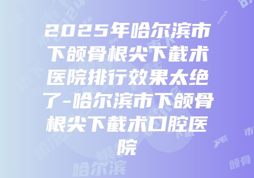 2025年哈尔滨市下颌骨根尖下截术医院排行效果太绝了-哈尔滨市下颌骨根尖下截术口腔医院