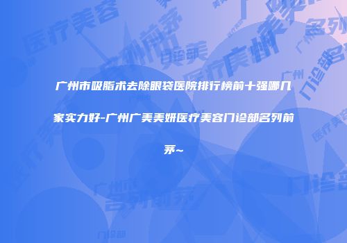 广州市吸脂术去除眼袋医院排行榜前十强哪几家实力好-广州广美美妍医疗美容门诊部名列前茅~