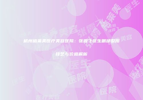 杭州格莱美医疗美容医院：张霞飞医生眼部整形技艺与价格解析