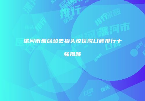 漯河市玻尿酸去抬头纹医院口碑排行十强揭晓