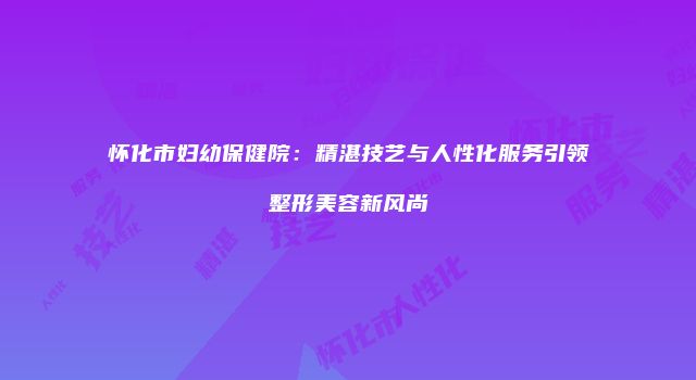怀化市妇幼保健院：精湛技艺与人性化服务引领整形美容新风尚