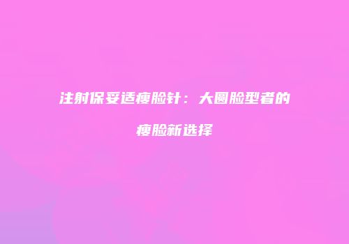 注射保妥适瘦脸针：大圆脸型者的瘦脸新选择
