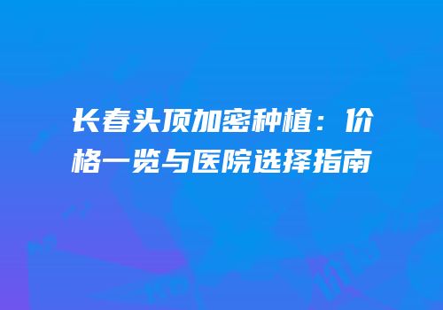 长春头顶加密种植：价格一览与医院选择指南