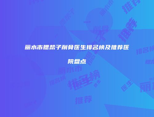 丽水市腮帮子削骨医生排名榜及推荐医院盘点