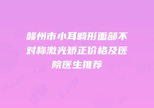 赣州市小耳畸形面部不对称激光矫正价格及医院医生推荐