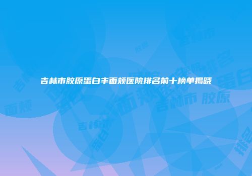 吉林市胶原蛋白丰面颊医院排名前十榜单揭晓