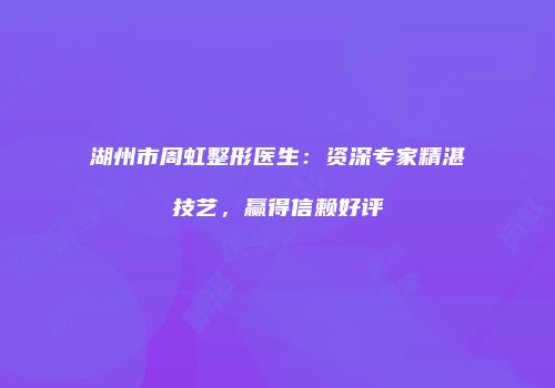 湖州市周虹整形医生：资深专家精湛技艺，赢得信赖好评