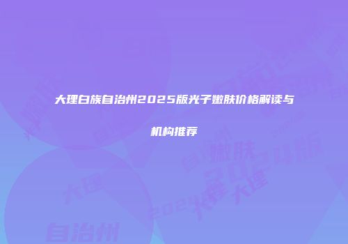 大理白族自治州2025版光子嫩肤价格解读与机构推荐