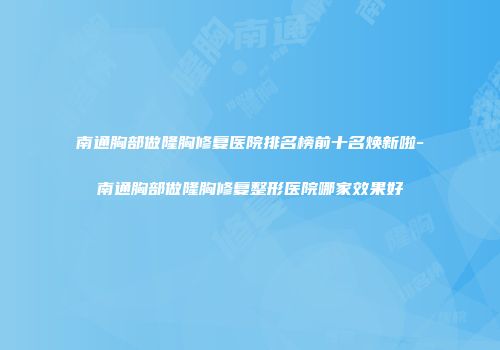 南通胸部做隆胸修复医院排名榜前十名焕新啦-南通胸部做隆胸修复整形医院哪家效果好