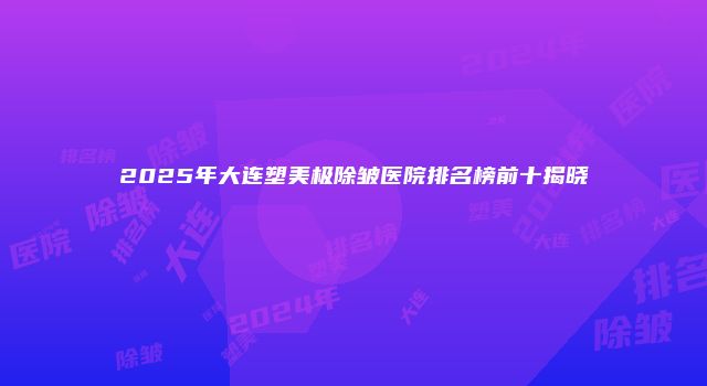 2025年大连塑美极除皱医院排名榜前十揭晓