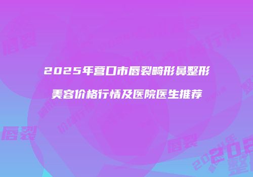 2025年营口市唇裂畸形鼻整形美容价格行情及医院医生推荐
