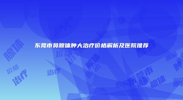 东莞市鼻腺体肿大治疗价格解析及医院推荐