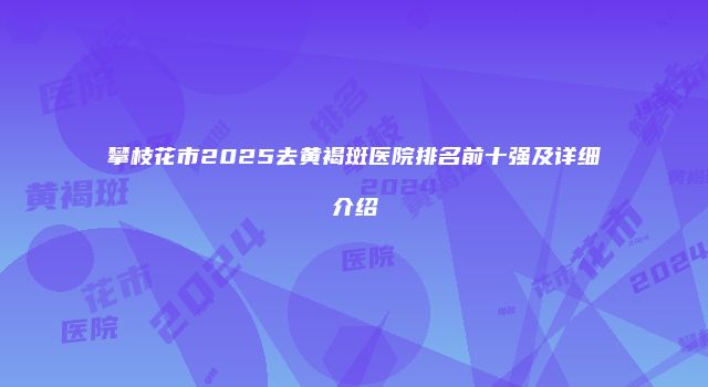 攀枝花市2025去黄褐斑医院排名前十强及详细介绍