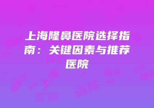 上海隆鼻医院选择指南：关键因素与推荐医院