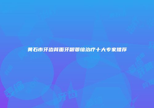黄石市牙齿背面牙龈萎缩治疗十大专家推荐