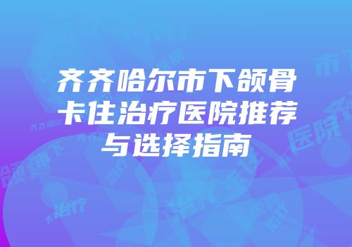 齐齐哈尔市下颌骨卡住治疗医院推荐与选择指南