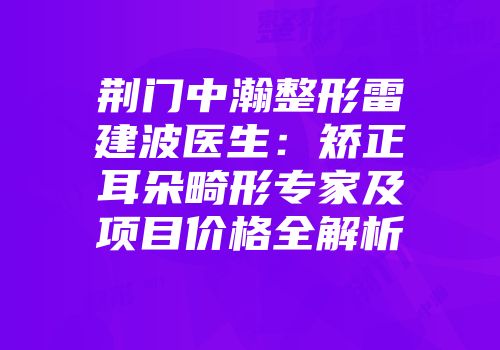 荆门中瀚整形雷建波医生：矫正耳朵畸形专家及项目价格全解析