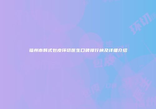 福州市韩式包皮环切医生口碑排行榜及详细介绍