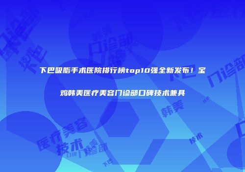 下巴吸脂手术医院排行榜top10强全新发布！宝鸡韩美医疗美容门诊部口碑技术兼具