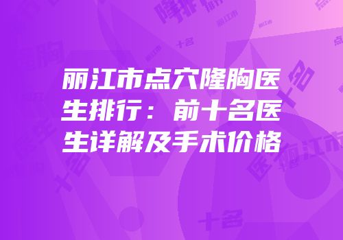 丽江市点穴隆胸医生排行：前十名医生详解及手术价格