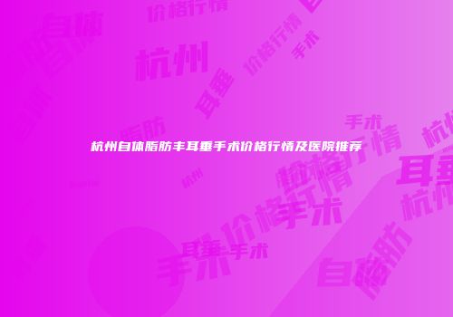 杭州自体脂肪丰耳垂手术价格行情及医院推荐