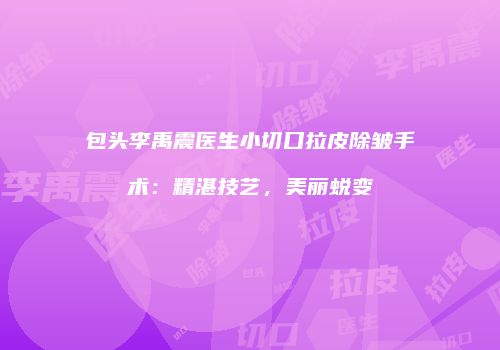 包头李禹震医生小切口拉皮除皱手术：精湛技艺，美丽蜕变