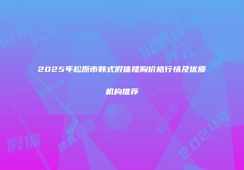 2025年松原市韩式假体隆胸价格行情及优质机构推荐