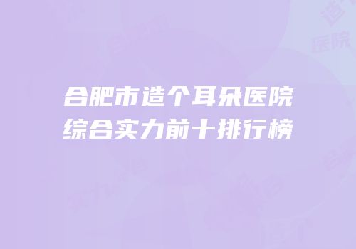 合肥市造个耳朵医院综合实力前十排行榜