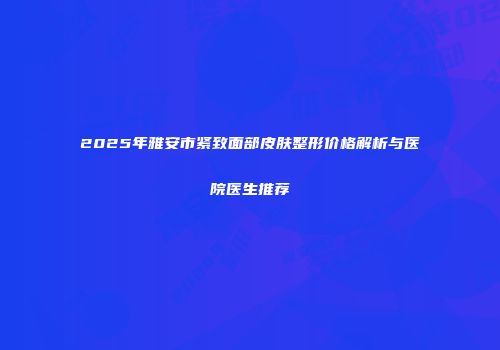 2025年雅安市紧致面部皮肤整形价格解析与医院医生推荐