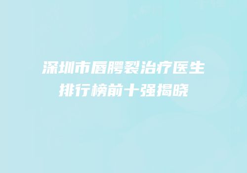 深圳市唇腭裂治疗医生排行榜前十强揭晓