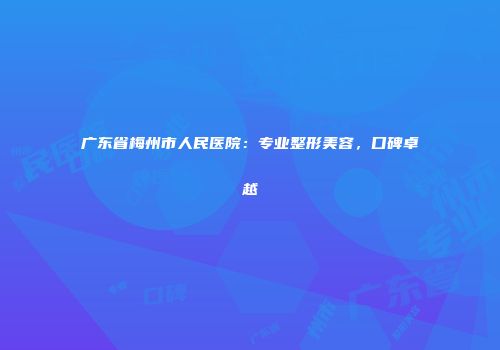 广东省梅州市人民医院：专业整形美容，口碑卓越