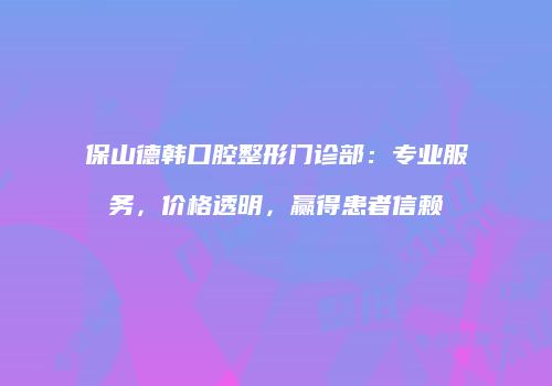 保山德韩口腔整形门诊部：专业服务，价格透明，赢得患者信赖
