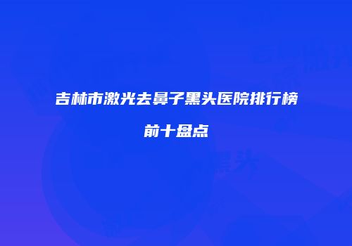 吉林市激光去鼻子黑头医院排行榜前十盘点