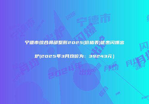 宁德市综合鼻部整形2025(价格表)优惠闪爆出炉(2025年3月均价为：39243元）