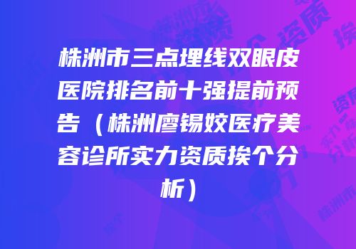 株洲市三点埋线双眼皮医院排名前十强提前预告（株洲廖锡姣医疗美容诊所实力资质挨个分析）