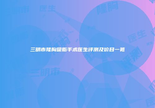 三明市隆胸吸脂手术医生评测及价目一览