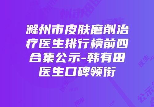 滁州市皮肤磨削治疗医生排行榜前四合集公示-韩有田医生口碑领衔