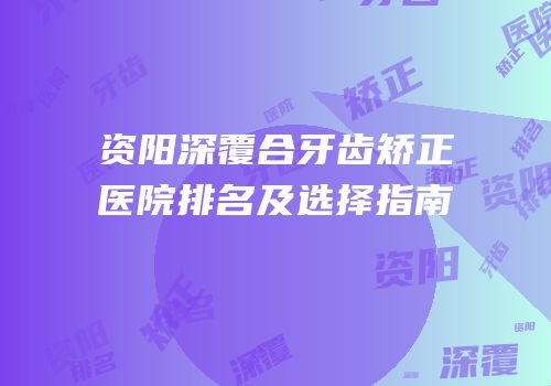 资阳深覆合牙齿矫正医院排名及选择指南