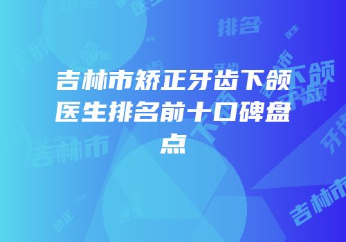 吉林市矫正牙齿下颌医生排名前十口碑盘点