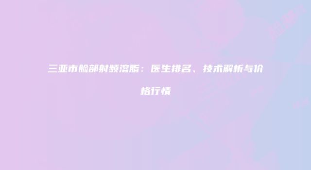 三亚市脸部射频溶脂：医生排名、技术解析与价格行情
