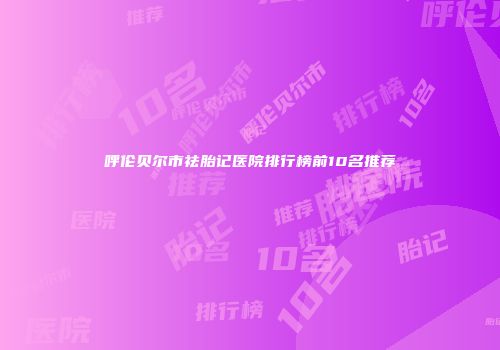 呼伦贝尔市祛胎记医院排行榜前10名推荐