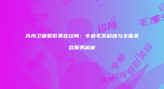 苏州卫康整形美容诊所：专业毛发移植与全面美容服务解析