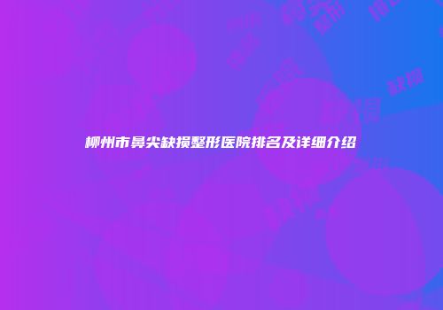 柳州市鼻尖缺损整形医院排名及详细介绍