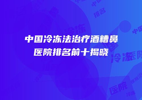 中国冷冻法治疗酒糟鼻医院排名前十揭晓