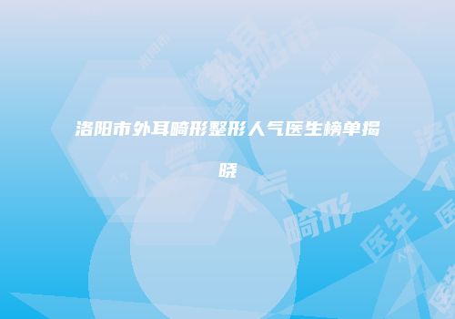 洛阳市外耳畸形整形人气医生榜单揭晓