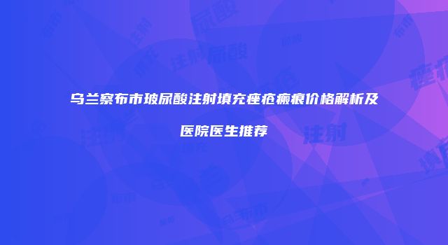 乌兰察布市玻尿酸注射填充痤疮瘢痕价格解析及医院医生推荐