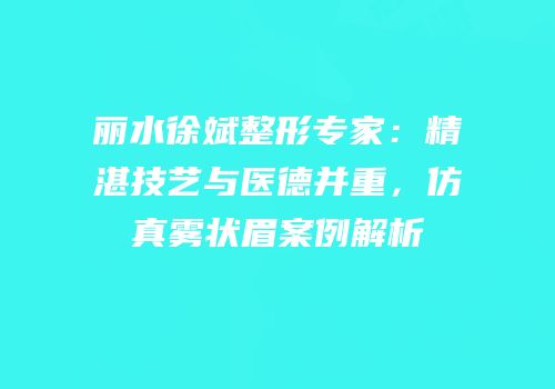 丽水徐斌整形专家：精湛技艺与医德并重，仿真雾状眉案例解析