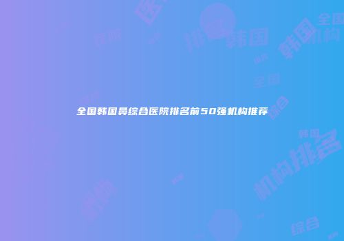 全国韩国鼻综合医院排名前50强机构推荐