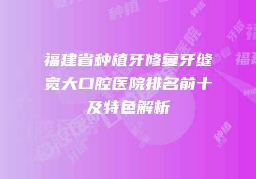 福建省种植牙修复牙缝宽大口腔医院排名前十及特色解析
