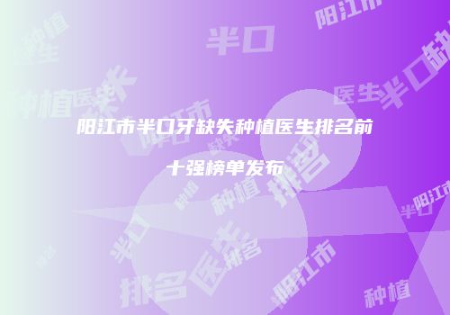 阳江市半口牙缺失种植医生排名前十强榜单发布